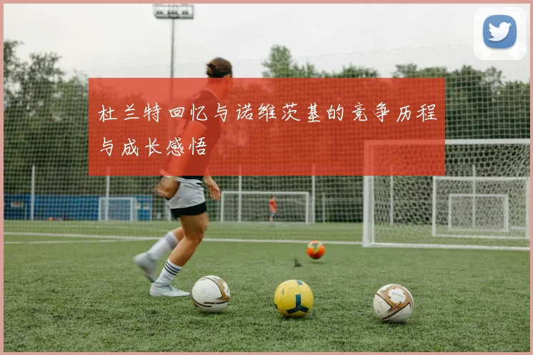 杜兰特回忆与诺维茨基的竞争历程与成长感悟