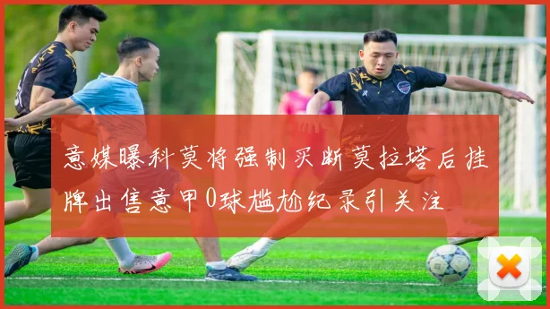 意媒曝科莫将强制买断莫拉塔后挂牌出售意甲0球尴尬纪录引关注