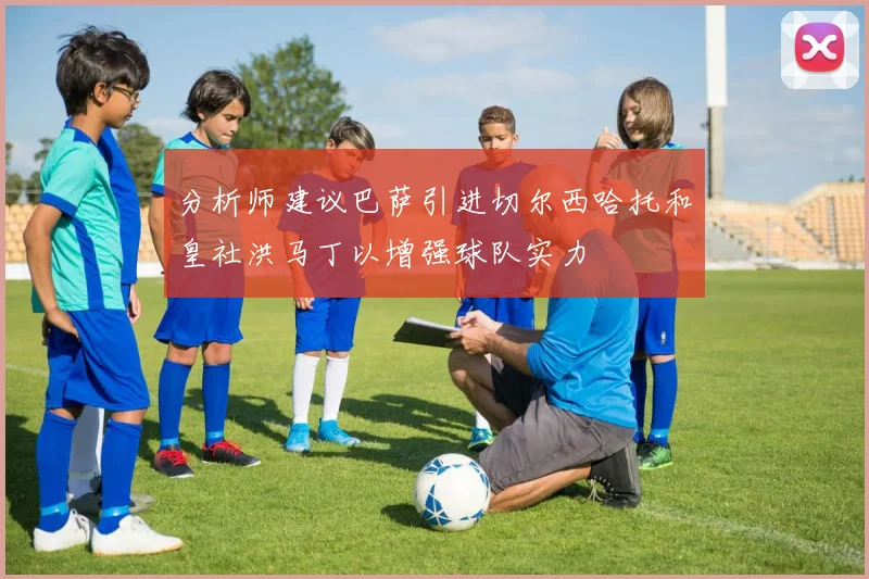 分析师建议巴萨引进切尔西哈托和皇社洪马丁以增强球队实力