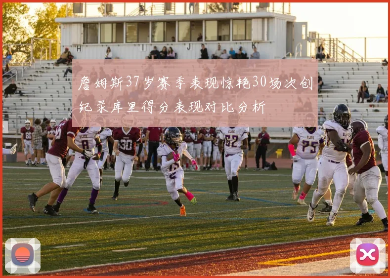 詹姆斯37岁赛季表现惊艳30场次创纪录库里得分表现对比分析