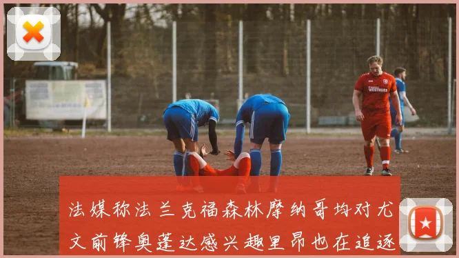 法媒称法兰克福森林摩纳哥均对尤文前锋奥蓬达感兴趣里昂也在追逐他