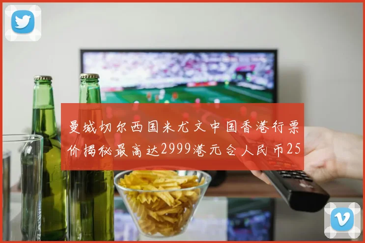 曼城切尔西国米尤文中国香港行票价揭秘最高达2999港元合人民币2598元