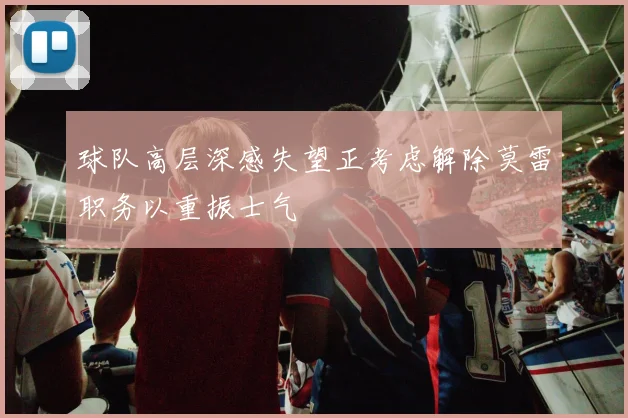 球队高层深感失望正考虑解除莫雷职务以重振士气
