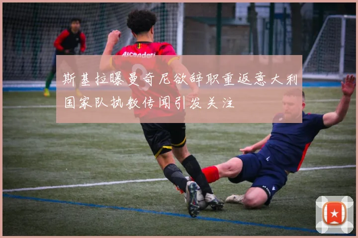 斯基拉曝曼奇尼欲辞职重返意大利国家队执教传闻引发关注