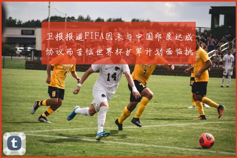 卫报报道FIFA因未与中国印度达成协议而苦恼世界杯扩军计划面临挑战