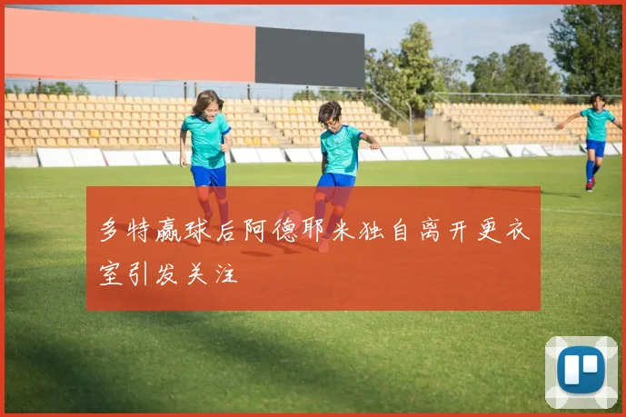 多特赢球后阿德耶米独自离开更衣室引发关注