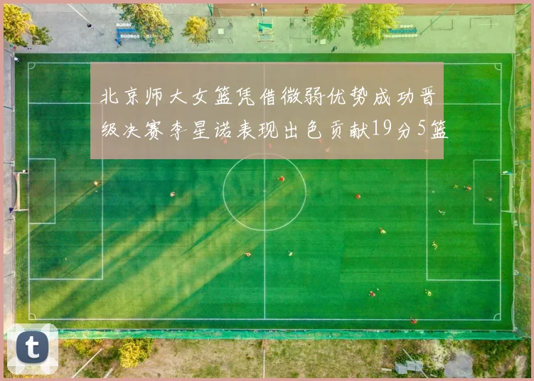 北京师大女篮凭借微弱优势成功晋级决赛李星诺表现出色贡献19分5篮板