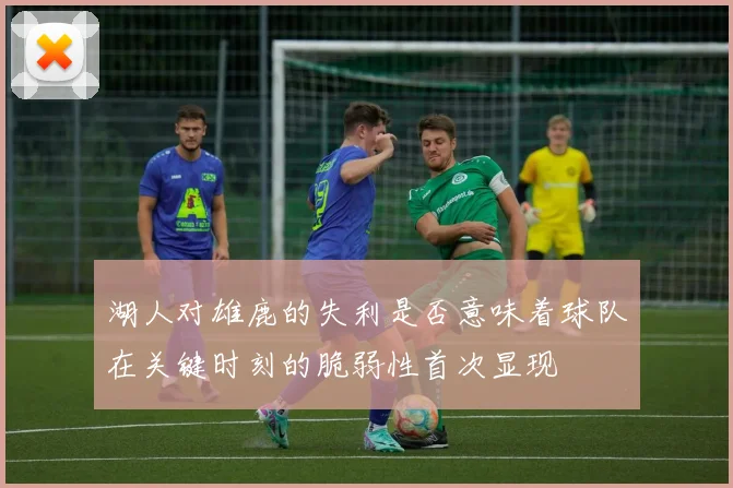 湖人对雄鹿的失利是否意味着球队在关键时刻的脆弱性首次显现