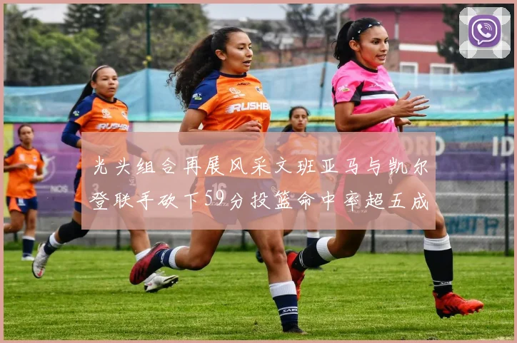 光头组合再展风采文班亚马与凯尔登联手砍下59分投篮命中率超五成