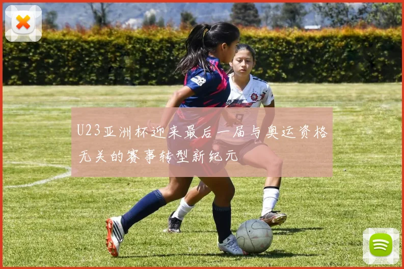 U23亚洲杯迎来最后一届与奥运资格无关的赛事转型新纪元