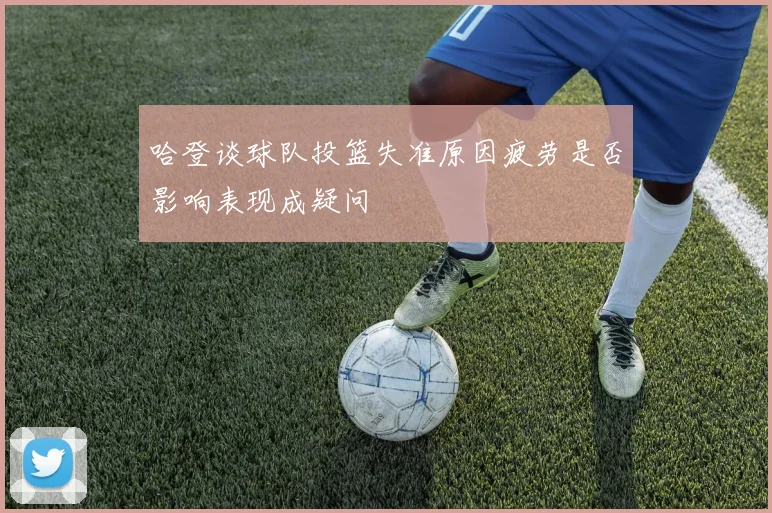哈登谈球队投篮失准原因疲劳是否影响表现成疑问
