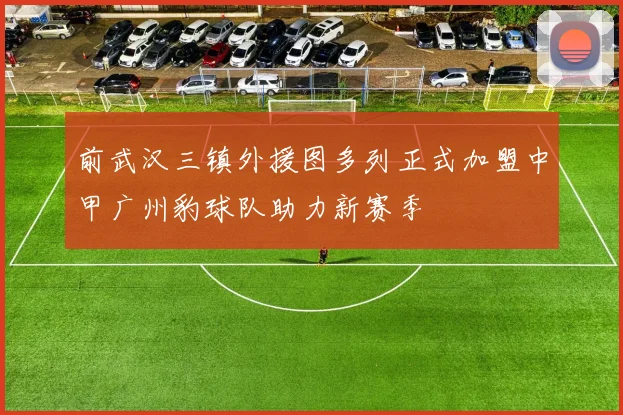 前武汉三镇外援图多列正式加盟中甲广州豹球队助力新赛季