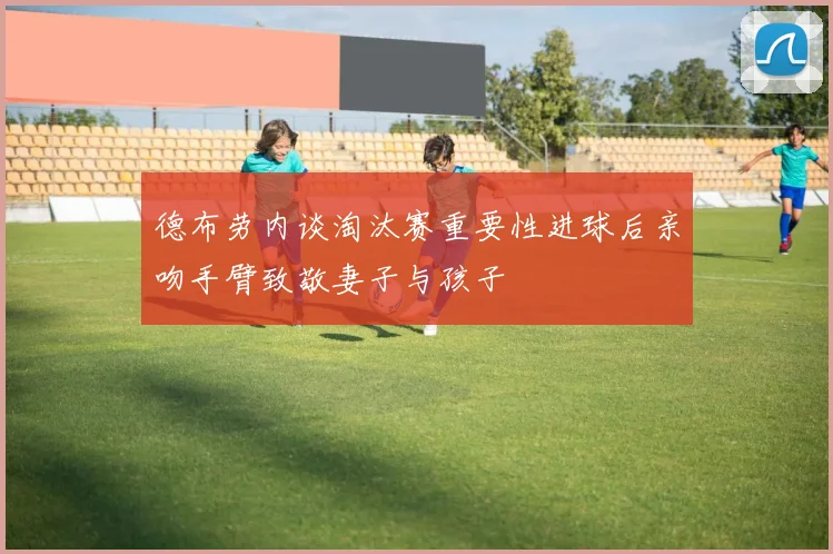 德布劳内谈淘汰赛重要性进球后亲吻手臂致敬妻子与孩子
