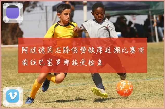 阿连德因右膝伤势缺席近期比赛将前往巴塞罗那接受检查